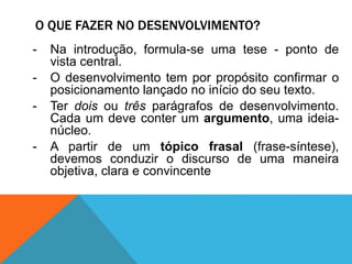 O QUE FAZER NO DESENVOLVIMENTO?
- Na introdução, formula-se uma tese - ponto de
vista central.
- O desenvolvimento tem por propósito confirmar o
posicionamento lançado no início do seu texto.
- Ter dois ou três parágrafos de desenvolvimento.
Cada um deve conter um argumento, uma ideia-
núcleo.
- A partir de um tópico frasal (frase-síntese),
devemos conduzir o discurso de uma maneira
objetiva, clara e convincente
 