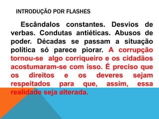 INTRODUÇÃO POR FLASHES
Escândalos constantes. Desvios de
verbas. Condutas antiéticas. Abusos de
poder. Décadas se passam a situação
política só parece piorar. A corrupção
tornou-se algo corriqueiro e os cidadãos
acostumaram-se com isso. É preciso que
os direitos e os deveres sejam
respeitados para que, assim, essa
realidade seja alterada.
 