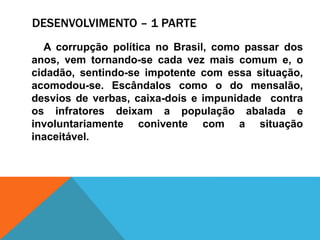 DESENVOLVIMENTO – 1 PARTE
A corrupção política no Brasil, como passar dos
anos, vem tornando-se cada vez mais comum e, o
cidadão, sentindo-se impotente com essa situação,
acomodou-se. Escândalos como o do mensalão,
desvios de verbas, caixa-dois e impunidade contra
os infratores deixam a população abalada e
involuntariamente conivente com a situação
inaceitável.
 