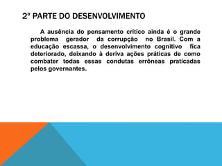 2º PARTE DO DESENVOLVIMENTO
A ausência do pensamento crítico ainda é o grande
problema gerador da corrupção no Brasil. Com a
educação escassa, o desenvolvimento cognitivo fica
deteriorado, deixando à deriva ações práticas de como
combater todas essas condutas errôneas praticadas
pelos governantes.
 