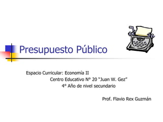 Presupuesto Público

 Espacio Curricular: Economía II
            Centro Educativo N° 20 “Juan W. Gez”
                   4° Año de nivel secundario

                                    Prof. Flavio Rex Guzmán
 