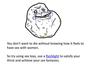 You don't want to die without knowing how it feels to
have sex with women.

So try using sex toys, use a fleshlight to satisfy your
thirst and achieve your sex fantasies.
 