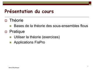 Maria Rifqi-Berger
1
Présentation du cours
 Théorie
 Bases de la théorie des sous-ensembles flous
 Pratique
 Utiliser la théorie (exercices)
 Applications FisPro
 