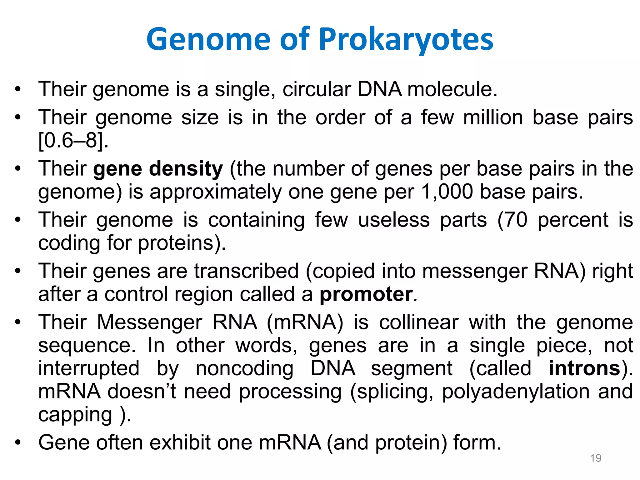 Genome of Prokaryotes
• Their genome is a single, circular DNA molecule.
• Their genome size is in the order of a few million base pairs
[0.6–8].
• Their gene density (the number of genes per base pairs in the
genome) is approximately one gene per 1,000 base pairs.
• Their genome is containing few useless parts (70 percent is
coding for proteins).
• Their genes are transcribed (copied into messenger RNA) right
after a control region called a promoter.
• Their Messenger RNA (mRNA) is collinear with the genome
sequence. In other words, genes are in a single piece, not
interrupted by noncoding DNA segment (called introns).
mRNA doesn’t need processing (splicing, polyadenylation and
capping ).
• Gene often exhibit one mRNA (and protein) form.
19
 