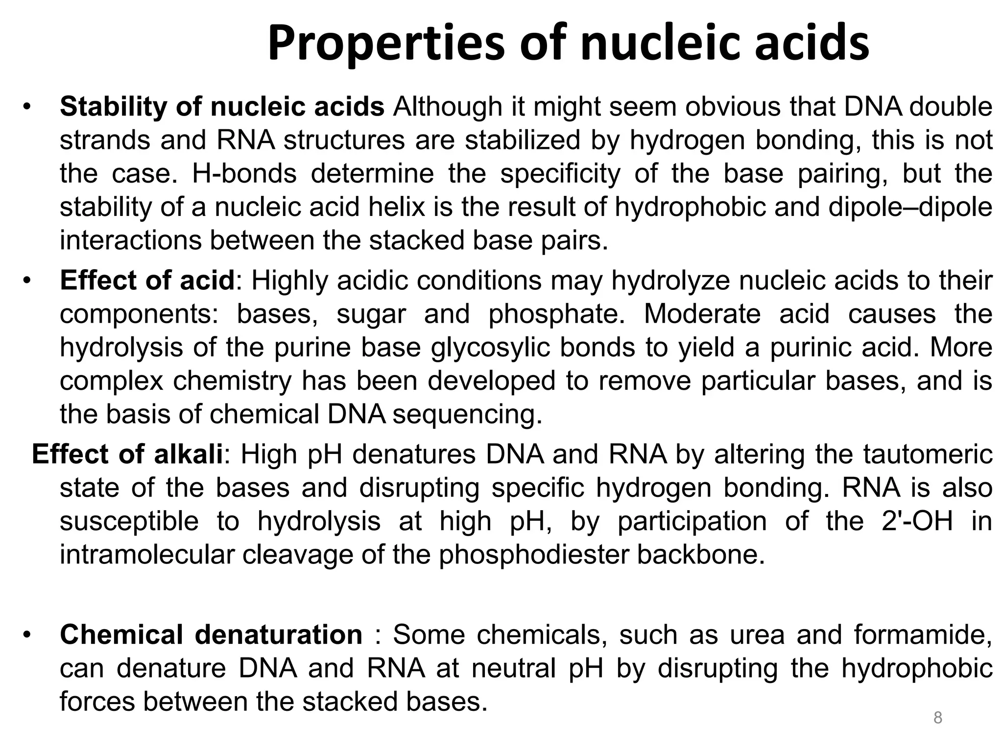 Properties of nucleic acids
• Stability of nucleic acids Although it might seem obvious that DNA double
strands and RNA structures are stabilized by hydrogen bonding, this is not
the case. H-bonds determine the specificity of the base pairing, but the
stability of a nucleic acid helix is the result of hydrophobic and dipole–dipole
interactions between the stacked base pairs.
• Effect of acid: Highly acidic conditions may hydrolyze nucleic acids to their
components: bases, sugar and phosphate. Moderate acid causes the
hydrolysis of the purine base glycosylic bonds to yield a purinic acid. More
complex chemistry has been developed to remove particular bases, and is
the basis of chemical DNA sequencing.
Effect of alkali: High pH denatures DNA and RNA by altering the tautomeric
state of the bases and disrupting specific hydrogen bonding. RNA is also
susceptible to hydrolysis at high pH, by participation of the 2'-OH in
intramolecular cleavage of the phosphodiester backbone.
• Chemical denaturation : Some chemicals, such as urea and formamide,
can denature DNA and RNA at neutral pH by disrupting the hydrophobic
forces between the stacked bases. 8
 