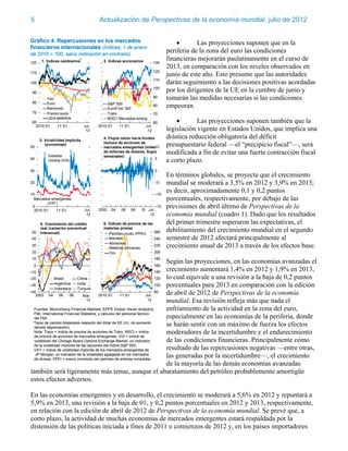 5                       Actualización de Perspectivas de la economía mundial, julio de 2012


                                                           Las proyecciones suponen que en la
                                                periferia de la zona del euro las condiciones
                                                financieras mejorarán paulatinamente en el curso de
                                                2013, en comparación con los niveles observados en
                                                junio de este año. Esto presume que las autoridades
                                                darán seguimiento a las decisiones positivas acordadas
                                                por los dirigentes de la UE en la cumbre de junio y
                                                tomarán las medidas necesarias si las condiciones
                                                empeoran.

                                                           Las proyecciones suponen también que la
                                                legislación vigente en Estados Unidos, que implica una
                                                drástica reducción obligatoria del déficit
                                                presupuestario federal —el “precipicio fiscal”—, será
                                                modificada a fin de evitar una fuerte contracción fiscal
                                                a corto plazo.

                                                En términos globales, se proyecta que el crecimiento
                                                mundial se moderará a 3,5% en 2012 y 3,9% en 2013;
                                                es decir, aproximadamente 0,1 y 0,2 puntos
                                                porcentuales, respectivamente, por debajo de las
                                                previsiones de abril último de Perspectivas de la
                                                economía mundial (cuadro 1). Dado que los resultados
                                                del primer trimestre superaron las expectativas, el
                                                debilitamiento del crecimiento mundial en el segundo
                                                semestre de 2012 afectará principalmente al
                                                crecimiento anual de 2013 a través de los efectos base.

                                                Según las proyecciones, en las economías avanzadas el
                                                crecimiento aumentará 1,4% en 2012 y 1,9% en 2013,
                                                lo cual equivale a una revisión a la baja de 0,2 puntos
                                                porcentuales para 2013 en comparación con la edición
                                                de abril de 2012 de Perspectivas de la economía
                                                mundial. Esa revisión refleja más que nada el
                                                enfriamiento de la actividad en la zona del euro,
                                                especialmente en las economías de la periferia, donde
                                                se harán sentir con un máximo de fuerza los efectos
                                                moderadores de la incertidumbre y el endurecimiento
                                                de las condiciones financieras. Principalmente como
                                                resultado de las repercusiones negativas —entre otras,
                                                las generadas por la incertidumbre—, el crecimiento
                                                de la mayoría de las demás economías avanzadas
también será ligeramente más tenue, aunque el abaratamiento del petróleo probablemente amortigüe
estos efectos adversos.

En las economías emergentes y en desarrollo, el crecimiento se moderará a 5,6% en 2012 y repuntará a
5,9% en 2013, una revisión a la baja de 01, y 0,2 puntos porcentuales en 2012 y 2013, respectivamente,
en relación con la edición de abril de 2012 de Perspectivas de la economía mundial. Se prevé que, a
corto plazo, la actividad de muchas economías de mercados emergentes estará respaldada por la
distensión de las políticas iniciada a fines de 2011 o comienzos de 2012 y, en los países importadores
 