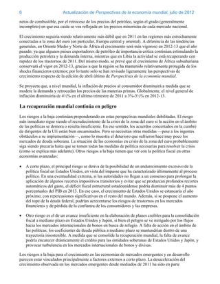 6                        Actualización de Perspectivas de la economía mundial, julio de 2012

netos de combustible, por el retroceso de los precios del petróleo, según el grado (generalmente
incompleto) en que esa caída se vea reflejada en los precios minoristas de cada mercado nacional.

El crecimiento seguiría siendo relativamente más débil que en 2011 en las regiones más estrechamente
conectadas a la zona del euro (en particular, Europa central y oriental). A diferencia de las tendencias
generales, en Oriente Medio y Norte de África el crecimiento será más vigoroso en 2012-13 que el año
pasado, ya que algunos países exportadores de petróleo de importancia crítica continúan estimulando la
producción petrolera y la demanda interna, mientras que en Libia la actividad se está recuperando con
rapidez de los trastornos de 2011. Del mismo modo, se prevé que el crecimiento de África subsahariana
conservará el vigor en 2012-13, gracias a que la región se ha mantenido relativamente protegida de los
shocks financieros externos; por lo tanto solo se han revisado ligeramente las perspectivas de
crecimiento respecto de la edición de abril último de Perspectivas de la economía mundial.

Se proyecta que, a nivel mundial, la inflación de precios al consumidor disminuirá a medida que se
modere la demanda y retrocedan los precios de las materias primas. Globalmente, el nivel general de
inflación disminuiría de 4½% en el último trimestre de 2011 a 3%-3½% en 2012-13.

La recuperación mundial continúa en peligro
Los riesgos a la baja continúan preponderando en estas perspectivas mundiales debilitadas. El riesgo
más inmediato sigue siendo el recrudecimiento de la crisis de la zona del euro si la acción en el ámbito
de las políticas se demora o resulta insuficiente. En ese sentido, los acuerdos concertados en la cumbre
de dirigentes de la UE están bien encaminados. Pero se necesitan otras medidas —pese a los ingentes
obstáculos a su implementación—, como lo muestra el deterioro que sufrieron hace muy poco los
mercados de deuda soberana. La situación de las economías en crisis de la zona del euro probablemente
siga siendo precaria hasta que se tomen todas las medidas de política necesarias para resolver la crisis
(como se explica más adelante). Otros riesgos a la baja tienen que ver con la política fiscal en otras
economías avanzadas:

   A corto plazo, el principal riesgo se deriva de la posibilidad de un endurecimiento excesivo de la
    política fiscal en Estados Unidos, en vista del impasse que ha caracterizado últimamente al proceso
    político. En una eventualidad extrema, si las autoridades no llegan a un consenso para prolongar la
    aplicación de algunos recortes impositivos transitorios y evitar que se produzcan profundos recortes
    automáticos del gasto, el déficit fiscal estructural estadounidense podría disminuir más de 4 puntos
    porcentuales del PIB en 2013. En ese caso, el crecimiento de Estados Unidos se estancaría el año
    próximo, con repercusiones significativas en el resto del mundo. Además, si se pospone el aumento
    del tope de la deuda federal, podrían acrecentarse los riesgos de trastornos en los mercados
    financieros y de pérdida de la confianza de los consumidores y las empresas.

   Otro riesgo es el de un avance insuficiente en la elaboración de planes creíbles para la consolidación
    fiscal a mediano plazo en Estados Unidos y Japón, si bien el peligro se ve mitigado por los flujos
    hacia los mercados internacionales de bonos en busca de refugio. A falta de acción en el ámbito de
    las políticas, los coeficientes de deuda pública a mediano plazo se mantendrían dentro de una
    trayectoria insostenible. A medida que se consolide la recuperación mundial, la falta de avance
    podría encarecer drásticamente el crédito para las entidades soberanas de Estados Unidos y Japón, y
    provocar turbulencia en los mercados internacionales de bonos y divisas.

Los riesgos a la baja para el crecimiento en las economías de mercados emergentes y en desarrollo
parecen estar vinculados principalmente a factores externos a corto plazo. La desaceleración del
crecimiento observada en los mercados emergentes desde mediados de 2011 ha sido en parte
 