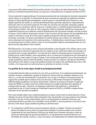 7                         Actualización de Perspectivas de la economía mundial, julio de 2012

consecuencia del endurecimiento de las políticas frente a los indicios de sobrecalentamiento. Pero las
políticas se distendieron posteriormente y ese proceso se intensificará en el segundo semestre de 2012.

Aun así, persiste la inquietud de que el crecimiento potencial de las economías de mercados emergentes
resulte inferior a lo esperado. El crecimiento de estas economías ha superado las tendencias históricas
durante la última década aproximadamente, en parte gracias a una profundización financiera y una
rápida expansión del crédito, lo cual bien posiblemente haya generado expectativas exageradamente
optimistas sobre el crecimiento potencial. Por ende, las economías de mercados emergentes podrían
experimentar un crecimiento inferior al previsto a mediano plazo y contribuir proporcionalmente menos
al crecimiento mundial. Tras años de veloz expansión crediticia, inquietan también los riesgos para la
estabilidad financiera en el ambiente actual de debilitamiento del crecimiento mundial, elevada aversión
al riesgo y ciertos indicios de presiones internas. Entre los países de bajo ingreso, los que dependen de la
ayuda se enfrentan al riesgo de recibir menos respaldo presupuestario del que esperaban de las
economías avanzadas. Los países exportadores de materias primas, por su parte, son vulnerables a
nuevos descensos de los precios de las materias primas. A mediano plazo, existen riesgos extremos de
un aterrizaje brusco en China, donde el gasto en inversión podría reducirse más drásticamente en vista
del exceso de capacidad en varios sectores.

Del lado positivo, los riesgos en torno al precio del petróleo se han disipado en los últimos meses como
consecuencia de la interacción registrada entre los cambios en las condiciones futuras del mercado y la
percepción de los riesgos geopolíticos. La situación de la oferta ha mejorado gracias al aumento de la
producción de Arabia Saudita y otros exportadores clave, en tanto que las perspectivas de la demanda se
han debilitado y están sujetas a riesgos a la baja. Como la percepción general es que se han atenuado los
riesgos geopolíticos para la oferta de petróleo, las proyecciones con respecto a los precios del petróleo
ahora parecen estar sujetas a riesgos que pueden inclinarse de manera más equilibrada hacia uno u otro
sentido, y los riesgos para las materias primas no petroleras se inclinan a la baja.

La gestión de la crisis sigue siendo la principal prioridad
La prioridad máxima radica en resolver la crisis de la zona del euro. Si se implementan plenamente, los
acuerdos recientes contribuirán a quebrar la interacción adversa entre las entidades soberanas y los
bancos, y a crear una unión bancaria. En particular, una vez que se instituya el mecanismo único de
supervisión acordado para los bancos de la zona del euro, el Mecanismo Europeo de Estabilidad
(MEDE) podría recapitalizar los bancos directamente. Además, la asistencia otorgada a España por
medio del MEDE no tendrá carácter de crédito preferencial, medida importante para apuntalar la
confianza del mercado. Asimismo, los dirigentes reafirmaron estar dispuestos a contemplar la
posibilidad de que el Fondo Europeo de Estabilidad Financiera (FEEF) y el MEDE compren bonos
soberanos en los mercados secundarios.

Pero estas medidas deben estar complementadas por un mayor avance hacia la unión bancaria y fiscal.
Además, los países de la periferia deben mantenerse bien encaminados en lo que respecta a las reformas
de política a las que se han comprometido, para lo cual necesitarán un ambiente financiero y de
crecimiento propicio que debe verse facilitado a través del BCE y otros mecanismos a nivel de la zona
del euro. Estas tareas exigen medidas de política en distintas áreas:

   Un compromiso creíble hacia una unión monetaria robusta y completa. Al poner en marcha el
    proceso de adopción de un marco de supervisión unificado, la cumbre europea creó el primer
    componente de una unión bancaria. Pero hay que añadir otros elementos necesarios, como un
    mecanismo paneuropeo de garantía de depósitos y un mecanismo de resolución bancaria con
    facilidades de respaldo comunes. A más corto plazo, será implementar las medidas oportunamente,
 