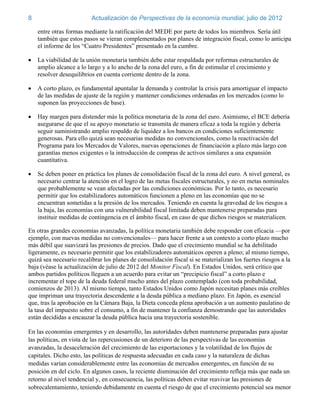 8                         Actualización de Perspectivas de la economía mundial, julio de 2012

    entre otras formas mediante la ratificación del MEDE por parte de todos los miembros. Sería útil
    también que estos pasos se vieran complementados por planes de integración fiscal, como lo anticipa
    el informe de los “Cuatro Presidentes” presentado en la cumbre.

   La viabilidad de la unión monetaria también debe estar respaldada por reformas estructurales de
    amplio alcance a lo largo y a lo ancho de la zona del euro, a fin de estimular el crecimiento y
    resolver desequilibrios en cuenta corriente dentro de la zona.

   A corto plazo, es fundamental apuntalar la demanda y controlar la crisis para amortiguar el impacto
    de las medidas de ajuste de la región y mantener condiciones ordenadas en los mercados (como lo
    suponen las proyecciones de base).

   Hay margen para distender más la política monetaria de la zona del euro. Asimismo, el BCE debería
    asegurarse de que el su apoyo monetario se transmita de manera eficaz a toda la región y debería
    seguir suministrando amplio respaldo de liquidez a los bancos en condiciones suficientemente
    generosas. Para ello quizá sean necesarias medidas no convencionales, como la reactivación del
    Programa para los Mercados de Valores, nuevas operaciones de financiación a plazo más largo con
    garantías menos exigentes o la introducción de compras de activos similares a una expansión
    cuantitativa.

   Se deben poner en práctica los planes de consolidación fiscal de la zona del euro. A nivel general, es
    necesario centrar la atención en el logro de las metas fiscales estructurales, y no en metas nominales
    que probablemente se vean afectadas por las condiciones económicas. Por lo tanto, es necesario
    permitir que los estabilizadores automáticos funcionen a pleno en las economías que no se
    encuentran sometidas a la presión de los mercados. Teniendo en cuenta la gravedad de los riesgos a
    la baja, las economías con una vulnerabilidad fiscal limitada deben mantenerse preparadas para
    instituir medidas de contingencia en el ámbito fiscal, en caso de que dichos riesgos se materialicen.

En otras grandes economías avanzadas, la política monetaria también debe responder con eficacia —por
ejemplo, con nuevas medidas no convencionales— para hacer frente a un contexto a corto plazo mucho
más débil que suavizará las presiones de precios. Dado que el crecimiento mundial se ha debilitado
ligeramente, es necesario permitir que los estabilizadores automáticos operen a pleno; al mismo tiempo,
quizá sea necesario recalibrar los planes de consolidación fiscal si se materializan los fuertes riesgos a la
baja (véase la actualización de julio de 2012 del Monitor Fiscal). En Estados Unidos, será crítico que
ambos partidos políticos lleguen a un acuerdo para evitar un “precipicio fiscal” a corto plazo e
incrementar el tope de la deuda federal mucho antes del plazo contemplado (con toda probabilidad,
comienzos de 2013). Al mismo tiempo, tanto Estados Unidos como Japón necesitan planes más creíbles
que impriman una trayectoria descendente a la deuda pública a mediano plazo. En Japón, es esencial
que, tras la aprobación en la Cámara Baja, la Dieta conceda plena aprobación a un aumento paulatino de
la tasa del impuesto sobre el consumo, a fin de mantener la confianza demostrando que las autoridades
están decididas a encauzar la deuda pública hacia una trayectoria sostenible.

En las economías emergentes y en desarrollo, las autoridades deben mantenerse preparadas para ajustar
las políticas, en vista de las repercusiones de un deterioro de las perspectivas de las economías
avanzadas, la desaceleración del crecimiento de las exportaciones y la volatilidad de los flujos de
capitales. Dicho esto, las políticas de respuesta adecuadas en cada caso y la naturaleza de dichas
medidas varían considerablemente entre las economías de mercados emergentes, en función de su
posición en del ciclo. En algunos casos, la reciente disminución del crecimiento refleja más que nada un
retorno al nivel tendencial y, en consecuencia, las políticas deben evitar reavivar las presiones de
sobrecalentamiento, teniendo debidamente en cuenta el riesgo de que el crecimiento potencial sea menor
 