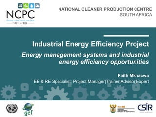 NATIONAL CLEANER PRODUCTION CENTRE
SOUTH AFRICA
Industrial Energy Efficiency Project
Energy management systems and industrial
energy efficiency opportunities
Faith Mkhacwa
EE & RE Specialist: Project Manager|Trainer|Advisor|Expert
 