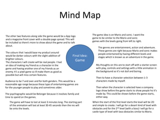 Mind Map
Final Idea:
Game
The game idea is on Mario and sonic. I want the
game to be similar to the Mario and sonic
games with the levels going from left to right.
Audience to be 7 and over and for both genders. This would be a
reasonable age range because these type of entertaining games are
for the younger people to play and sometimes older.
The psychographic would be Belonger because it involves family and
time to spend on the games.
The genres are entertainment, action and adventure.
These genres are right because Mario and sonic makes
people entertained by having different levels and
stages which is known as an adventure in the game.
My thoughts on this are to start off with a starter screen
with play, controls and settings with a little animation in
the background so it’s not dull and boring.
Then to have a character selection between 1-3
characters made by myself.
Then when the character is selected have a company
logo show before the game starts to show people ho it’s
made by. This could be shown before the game starts,
either way.
When the start of the first level starts the level will be 2D
and simple to create. I will go for a desert kind of level with
obstacles and for the 2nd level (with a boss) I will go for a
castle type of level with lava obstacles similar to Mario.
The other two features along side the game would be a App logo
and a magazine front cover with a double page spread. This will
be included so there’s more to show about the game and to talk
about.
The game will have to last at least 3 minutes long. The starting part
of the animation will last at least 30-45 seconds then the res will
be onto the levels.
The colours that I would base my product around
would be darker colours with the slight addition of
brighter colours.
The characters I will create will be real people. I had
an idea of making my friend as a character in the
game and having another one of my friends as an
enemy. It’s a pixel game so ill make them as good as
possible but will miss certain features.
 