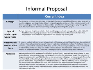 Informal Proposal
Current Idea
Concept The concept of my current idea is to make my own levels character(s) and additional features to the game such as
enemies and power-ups. It’s got to last at least 3 minutes long so the starting part of the animation would be at
the menu sorting out which character to choose and the rest of the time playing the game going through the
levels. It’s an animation so there’s no controlling anything it just watching what going on.
Type of
products you
would make
The type of product I’m going to make is a Mario-based type game where it mainly goes from left to right with
the additional part of going upwards and downwards to different parts of the level. I will also make a
magazine front cover and double page spread as well as an app logo for the game.
What you will
need to make
them
To make my product I will need certain software's such as Photoshop, Microsoft PowerPoint and Microsoft Word.
I will need these software's so I can actually make my product and talk about it. I will use Photoshop to make my
animation / game and will add some of the features from the pictures on my mood board. I will use PowerPoint
to talk about my product as I’ doing now and the same for the word documents. I will use them to do my
proposal on and talk about what it is and why I’m doing that certain topic and talking about ASA codes.
Audience My target audience will be ages above 7 and for both genders. This is a reasonable age range and good for both
genders because adventurous games get younger people interested. Not just younger people ill be interested in
the game, people over the age of 16, 30 and so on play games meant to be played by younger people. This is why
I’ve chosen both genders for my target audience because everyone has at least had one of the Mario or sonic
games in their lifetime. The psychographic will be Belonger because of family and having time to play the game
and the social status would be any. The social status’ could link with the psychographic Belonger because
everybody wants family in their life so any social status can enjoy the game and play it without any problems. I
think when I’m making the game the aspects that will appeal to my audience will be the characters mainly and
the levels that I will make.
 