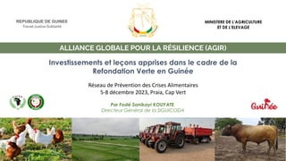 ALLIANCE GLOBALE POUR LA RÉSILIENCE (AGIR)
Investissements et leçons apprises dans le cadre de la
Refondation Verte en Guinée
Par Fodé Sanikayi KOUYATE,
Directeur Général de la SIGUICODA
REPUBLIQUE DE GUINEE
Travail-Justice-Solidarité
MINISTERE DE L’AGRICULTURE
ET DE L’ELEVAGE
Réseau de Prévention des Crises Alimentaires
5-8 décembre 2023, Praia, Cap Vert
 