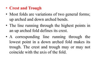 • Crest and Trough
• Most folds are variations of two general forms;
up arched and down arched bends.
• The line running through the highest points in
an up arched fold defines its crest.
• A corresponding line running through the
lowest point in a down arched fold makes its
trough. The crest and trough may or may not
coincide with the axis of the fold.
 