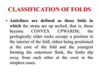 CLASSIFICATION OF FOLDS
• Anticlines are defined as those folds in
which the strata are up arched, that is, these
become CONVEX UPWARDS; the
geologically older rocks occupy a position in
the interior of the fold, oldest being positioned
at the core of the fold and the youngest
forming the outermost flank, the limbs dip
away from each other at the crest in the
simplest cases.
 