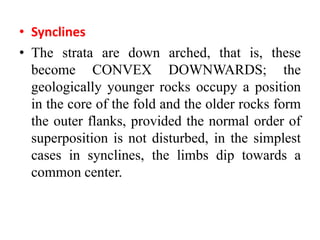 • Synclines
• The strata are down arched, that is, these
become CONVEX DOWNWARDS; the
geologically younger rocks occupy a position
in the core of the fold and the older rocks form
the outer flanks, provided the normal order of
superposition is not disturbed, in the simplest
cases in synclines, the limbs dip towards a
common center.
 