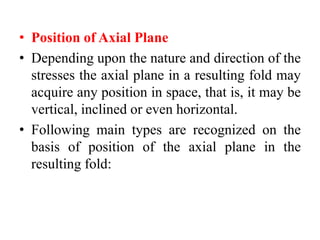 • Position of Axial Plane
• Depending upon the nature and direction of the
stresses the axial plane in a resulting fold may
acquire any position in space, that is, it may be
vertical, inclined or even horizontal.
• Following main types are recognized on the
basis of position of the axial plane in the
resulting fold:
 
