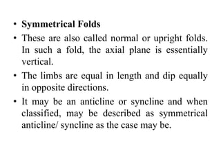 • Symmetrical Folds
• These are also called normal or upright folds.
In such a fold, the axial plane is essentially
vertical.
• The limbs are equal in length and dip equally
in opposite directions.
• It may be an anticline or syncline and when
classified, may be described as symmetrical
anticline/ syncline as the case may be.
 