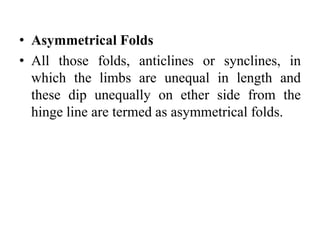 • Asymmetrical Folds
• All those folds, anticlines or synclines, in
which the limbs are unequal in length and
these dip unequally on ether side from the
hinge line are termed as asymmetrical folds.
 