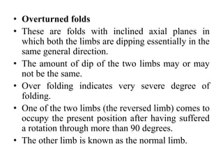 • Overturned folds
• These are folds with inclined axial planes in
which both the limbs are dipping essentially in the
same general direction.
• The amount of dip of the two limbs may or may
not be the same.
• Over folding indicates very severe degree of
folding.
• One of the two limbs (the reversed limb) comes to
occupy the present position after having suffered
a rotation through more than 90 degrees.
• The other limb is known as the normal limb.
 