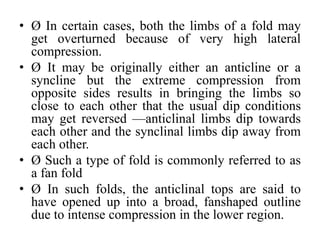 • Ø In certain cases, both the limbs of a fold may
get overturned because of very high lateral
compression.
• Ø It may be originally either an anticline or a
syncline but the extreme compression from
opposite sides results in bringing the limbs so
close to each other that the usual dip conditions
may get reversed —anticlinal limbs dip towards
each other and the synclinal limbs dip away from
each other.
• Ø Such a type of fold is commonly referred to as
a fan fold
• Ø In such folds, the anticlinal tops are said to
have opened up into a broad, fanshaped outline
due to intense compression in the lower region.
 
