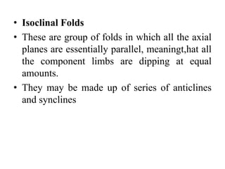 • Isoclinal Folds
• These are group of folds in which all the axial
planes are essentially parallel, meaningt,hat all
the component limbs are dipping at equal
amounts.
• They may be made up of series of anticlines
and synclines
 