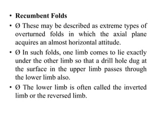 • Recumbent Folds
• Ø These may be described as extreme types of
overturned folds in which the axial plane
acquires an almost horizontal attitude.
• Ø In such folds, one limb comes to lie exactly
under the other limb so that a drill hole dug at
the surface in the upper limb passes through
the lower limb also.
• Ø The lower limb is often called the inverted
limb or the reversed limb.
 