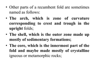 • Other parts of a recumbent fold are sometimes
named as follows:
• The arch, which is zone of curvature
corresponding to crest and trough in the
upright folds;
• The shell, which is the outer zone made up
mostly of sedimentary formations;
• The core, which is the innermost part of the
fold and maybe made mostly of crystalline
igneous or metamorphic rocks;
 