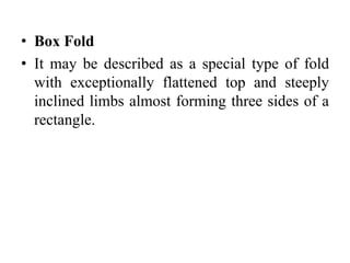 • Box Fold
• It may be described as a special type of fold
with exceptionally flattened top and steeply
inclined limbs almost forming three sides of a
rectangle.
 