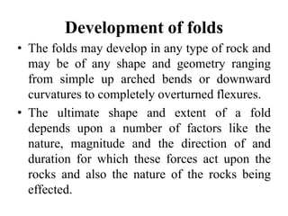 Development of folds
• The folds may develop in any type of rock and
may be of any shape and geometry ranging
from simple up arched bends or downward
curvatures to completely overturned flexures.
• The ultimate shape and extent of a fold
depends upon a number of factors like the
nature, magnitude and the direction of and
duration for which these forces act upon the
rocks and also the nature of the rocks being
effected.
 