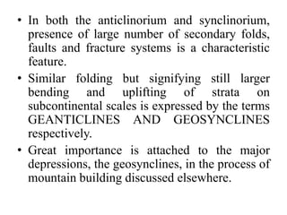 • In both the anticlinorium and synclinorium,
presence of large number of secondary folds,
faults and fracture systems is a characteristic
feature.
• Similar folding but signifying still larger
bending and uplifting of strata on
subcontinental scales is expressed by the terms
GEANTICLINES AND GEOSYNCLINES
respectively.
• Great importance is attached to the major
depressions, the geosynclines, in the process of
mountain building discussed elsewhere.
 