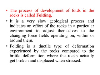 • The process of development of folds in the
rocks is called Folding.
• It is a very slow geological process and
indicates an effort of the rocks in a particular
environment to adjust themselves to the
changing force fields operating on, within or
around them.
• Folding is a ductile type of deformation
experienced by the rocks compared to the
brittle deformation where the rocks actually
get broken and displaced when stressed.
 