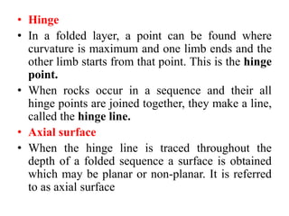 • Hinge
• In a folded layer, a point can be found where
curvature is maximum and one limb ends and the
other limb starts from that point. This is the hinge
point.
• When rocks occur in a sequence and their all
hinge points are joined together, they make a line,
called the hinge line.
• Axial surface
• When the hinge line is traced throughout the
depth of a folded sequence a surface is obtained
which may be planar or non-planar. It is referred
to as axial surface
 