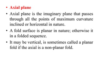 • Axial plane
• Axial plane is the imaginary plane that passes
through all the points of maximum curvature
inclined or horizontal in nature.
• A fold surface is planar in nature; otherwise it
in a folded sequence.
• It may be vertical, is sometimes called a planar
fold if the axial is a non-planar fold.
 