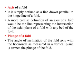 • Axis of a fold
• It is simply defined as a line drawn parallel to
the hinge line of a fold.
• A more precise definition of an axis of a fold
would be the line representing the intersection
of the axial plane of a fold with any bed of the
fold.
• Plunge of a fold
• The angle of inclination of the fold axis with
the horizontal as measured in a vertical plane
is termed the plunge of the fold.
 
