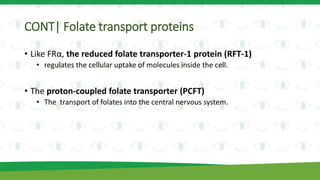 CONT| Folate transport proteins
• Like FRα, the reduced folate transporter-1 protein (RFT-1)
• regulates the cellular uptake of molecules inside the cell.
• The proton-coupled folate transporter (PCFT)
• The transport of folates into the central nervous system.
 