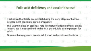 Folic acid deficiency and ocular disease
It is known that folate is essential during the early stages of human
development especially during pregnancy.
This vitamin plays an essential role in embryonic development, but its
importance is not confined to the fetal period, it is also important for
adults.
FA can enhance growth even in adulthood and repair mechanisms.
 