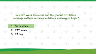 In which week the retina and the general circulation
exchanges of biomolecules, nutrients, and oxygen begin?
1. Sixth week
2. 22nd week
3. 22 day
 