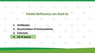 Folate deficiency can lead to:
1. Amblyopia.
2. Accumulation of homocysteine.
3. Cataracts.
4. All of above
 