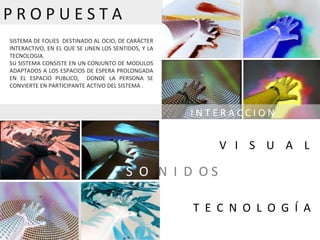 SISTEMA DE FOLIES  DESTINADO AL OCIO, DE CARÁCTER INTERACTIVO, EN EL QUE SE UNEN LOS SENTIDOS, Y LA TECNOLOGIA. SU SISTEMA CONSISTE EN UN CONJUNTO DE MODULOS ADAPTADOS A LOS ESPACIOS DE ESPERA PROLONGADA EN EL ESPACIO PUBLICO,  DONDE LA PERSONA SE CONVIERTE EN PARTICIPANTE ACTIVO DEL SISTEMA . S  O  N  I  D  O S  I N T E R A C C I O N  P R O P U E S T A T  E  C  N  O  L  O  G  Í  A  V  I  S  U  A  L 