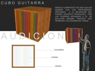 A U D I C I O N  C U B O  G U I T A R R A  MODULO COMPUESTO DE UNA CAJA DE MADERA CON UNA PROFUNDIDAD DESTINADA  A LA RECEPCIÓN DEL SONIDO ACÚSTICO PRODUCIDO  POR LAS CUERDAS ADOSADAS A ÉL. SE INCLUYEN ADEMÁS “TRASTES” QUE PERMITEN LOS DIFERENTES TONOS. CAJA MADERA CUERDAS TRASTES 