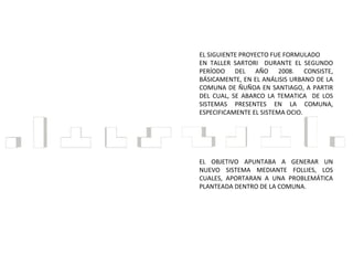 EL SIGUIENTE PROYECTO FUE FORMULADO EN TALLER SARTORI  DURANTE EL SEGUNDO PERÍODO DEL AÑO 2008. CONSISTE, BÁSICAMENTE, EN EL ANÁLISIS URBANO DE LA COMUNA DE ÑUÑOA EN SANTIAGO, A PARTIR DEL CUAL, SE ABARCO LA TEMATICA  DE LOS SISTEMAS PRESENTES EN LA COMUNA, ESPECIFICAMENTE EL SISTEMA OCIO.  EL OBJETIVO APUNTABA A GENERAR UN NUEVO SISTEMA MEDIANTE FOLLIES, LOS CUALES, APORTARAN A UNA PROBLEMÁTICA PLANTEADA DENTRO DE LA COMUNA. 