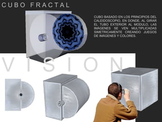 C U B O  F R A C T A L CUBO BASADO EN LOS PRINCIPIOS DEL CALEIDOSCOPIO, EN DONDE, AL GIRAR EL TUBO EXTERIOR AL MODULO, LAS IMÁGENES SE VEN MULTIPLICADAS SIMETRICAMENTE CREANDO JUEGOS DE IMÁGENES Y COLORES. V  I  S  I  O  N  
