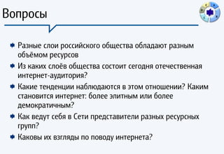 E   A



Вопросы                                             D

                                                        C           B




  Разные слои российского общества обладают разным
  объёмом ресурсов
  Из каких слоёв общества состоит сегодня отечественная
  интернет-аудитория?
  Какие тенденции наблюдаются в этом отношении? Каким
  становится интернет: более элитным или более
  демократичным?
  Как ведут себя в Сети представители разных ресурсных
  групп?
  Каковы их взгляды по поводу интернета?
 
