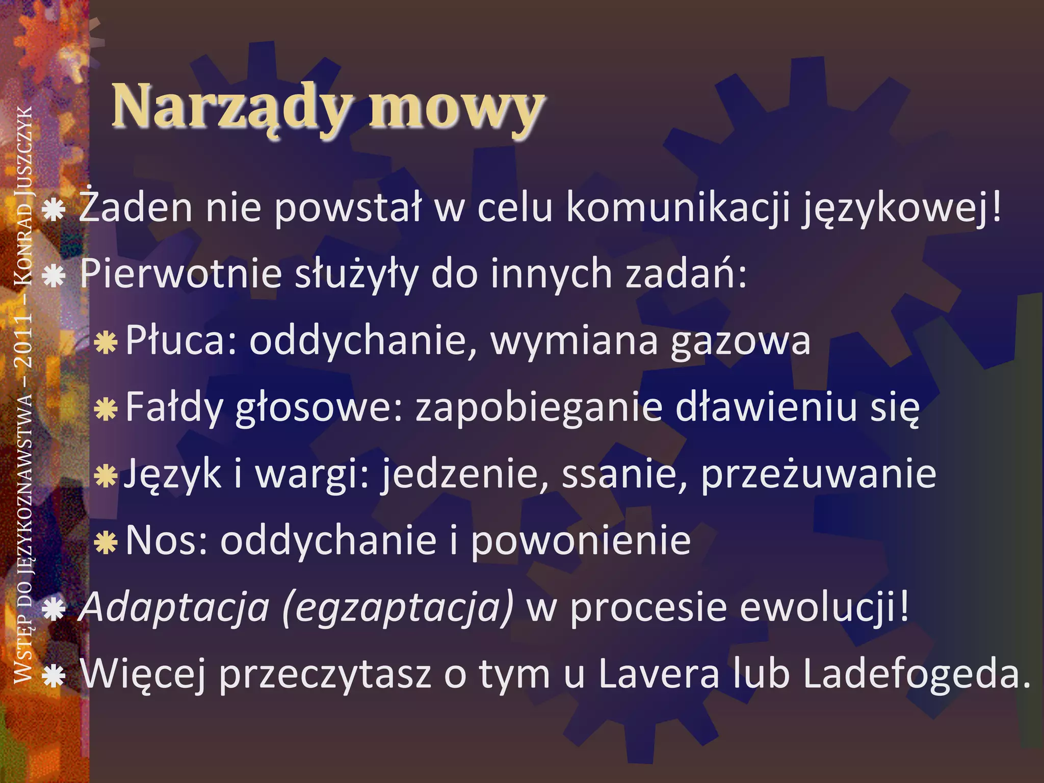 WSTĘPDOJĘZYKOZNAWSTWA–2011–KONRADJUSZCZYK
Narządy mowy
 Żaden nie powstał w celu komunikacji językowej!
 Pierwotnie służyły do innych zadao:
Płuca: oddychanie, wymiana gazowa
Fałdy głosowe: zapobieganie dławieniu się
Język i wargi: jedzenie, ssanie, przeżuwanie
Nos: oddychanie i powonienie
 Adaptacja (egzaptacja) w procesie ewolucji!
 Więcej przeczytasz o tym u Lavera lub
Ladefogeda.
 