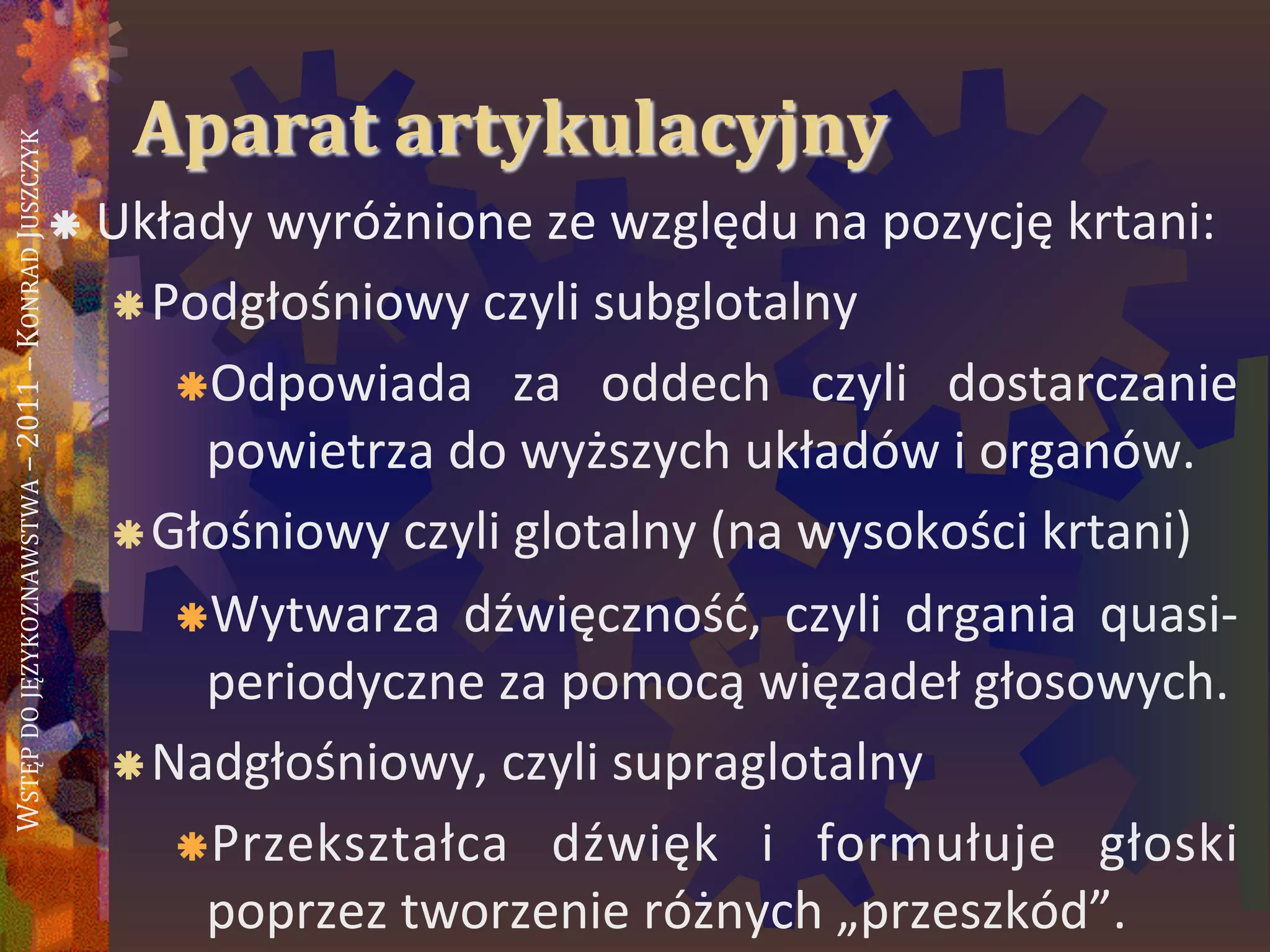 WSTĘPDOJĘZYKOZNAWSTWA–2011–KONRADJUSZCZYK
Aparat artykulacyjny
 Układy wyróżnione ze względu na pozycję krtani:
Podgłośniowy czyli subglotalny
Odpowiada za oddech czyli dostarczanie
powietrza do wyższych układów i organów.
Głośniowy czyli glotalny (na wysokości krtani)
Wytwarza dźwięcznośd, czyli drgania quasi-
periodyczne za pomocą więzadeł głosowych.
Nadgłośniowy, czyli supraglotalny
Przekształca dźwięk i formułuje głoski
poprzez tworzenie różnych „przeszkód”.
 