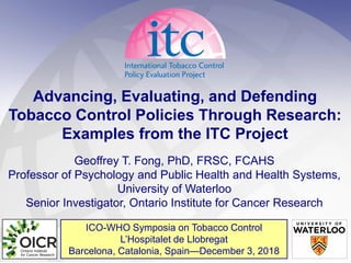 ICO-WHO Symposia on Tobacco Control
L’Hospitalet de Llobregat
Barcelona, Catalonia, Spain—December 3, 2018
Advancing, Evaluating, and Defending
Tobacco Control Policies Through Research:
Examples from the ITC Project
Geoffrey T. Fong, PhD, FRSC, FCAHS
Professor of Psychology and Public Health and Health Systems,
University of Waterloo
Senior Investigator, Ontario Institute for Cancer Research
 