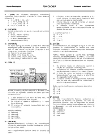 Língua Portuguesa

FONOLOGIA

01 - (UEMS) Nos vocábulos interrupção, tratamento,
substâncias, assim e remédio, a sequência correta de letras
e fonemas é:
a) 10 11, 10 10, 11 10, 4 5, 7 7
b) 11 9, 9 10, 11 10, 5 5, 7 6
c) 11 9, 10 9, 11 10, 5 3, 7 7
d) 9 11, 9 10, 11 11, 4 5, 7 6
02 - (UNIPAR PR)
Assinale a alternativa em que o x nunca é pronunciado
como ks:
a) tóxico / máximo / prolixo
b) êxtase / exímio / léxico
c) máximo / êxodo / exportar
d) exportar / nexo / tóxico

(
(
(

Professor Jason Lima

) O fonema /s/ está representado pelas letras (s), (c)
e dois dígrafos, ao passo que o fonema /z/ está
representado apenas pela letra (s).
) A letra (n) junta-se ao (e) formando um dígrafo
para representar a vogal nasal.
) As
palavras "sobre" e "seu" apresentam,
respectivamente, um encontro consonantal e um
ditongo decrescente.

A seqüência correta é
a) V - F - F.
b) F - V - V.
c) F - F - F.
d) V - V - V.

03 - (UNIFESP SP)
06 - (UFC CE)
Na língua portuguesa escrita, quando duas letras são
Considerando que, na passagem a seguir, os sons das
empregadas para representar um único fonema (ou
palavras se correlacionam ao sentido que estas
som, na fala), tem-se um "dígrafo". O dígrafo só está
traduzem no contexto, avalie as seguintes afirmações,
presente em todos os vocábulos de
quanto ao segmento destacado.
a) Pai, minha, tua, esse, tragar.
b) afasta, vinho, dessa, dor, seria.
"SENTIA AINDA ZUMBIR O VENTO NOS OUVIDOS,
c) queres, vinho, sangue, dessa, filho.
QUANDO, EM DESAPODERADA CARREIRA, o castanho
d) esse, amarga, Silêncio, escuta, filho.
perseguia, através dos campos em flor, as novilhas lisas
ou os fuscos barbatões, que espirravam dos magotes;"
04 - (UFSM RS)
(texto 1)
I)

Os fonemas nasais em alternância sugerem o
barulho dos cascos do cavalo no pasto.
II) A insistência nos fonemas sibilantes conjugada à
nasalidade das vogais evoca o barulho do vento.
III) O ritmo da corrida do cavalo é sugerido em
"desapoderada" por sons oclusivos e alternância
de vogais abertas/fechadas.
IV) A palavra "sentia" é fonologicamente motivada,
uma vez que seu significado se correlaciona à
pronúncia de seus fonemas.

Analise as afirmações relacionadas a "Às vezes, o rei
concede ao prisioneiro redução da pena por bom
comportamento".

Estão corretas as afirmações contidas na alternativa:
a) I e II.
b) II e III.
c) I e lII.
d) I e IV.

A fala expressa-se por meio de uma frase, um 07 - (UFRGS)
Na fala, frequentemente fazemos acréscimos ou
período composto e duas orações.
supressões de fonemas nas palavras. Tais fatos de
II) O fonema /z/ aparece representado por duas
pronúncia, contudo, não são registrados na escrita.
letras diferentes.
Todas as palavras a seguir, considerando sua pronúncia
III) O fonema /s/ aparece representado por uma
na linguagem coloquial, se encaixam nesse caso, À
mesma letra.
EXCEÇÃO DE
a) verdadeira.
Está(ão) correta(s)
b) tampouco.
a) apenas I.
c) capturado.
b) apenas lI.
d) balé.
c) apenas III.
I)

d)

apenas I e II.

05 - (MACK SP)
Assinale verdadeira (V) ou falsa (F) em cada uma das
afirmações relacionadas à análise fonológica e gráfica
do segmento a seguir.
"Ele é especialmente sensível sobre seu excesso de
peso. "

 