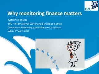 Why monitoring finance matters
Catarina Fonseca
IRC – International Water and Sanitation Centre
Symposium: Monitoring sustainable service delivery
Addis, 9th April, 2013
 