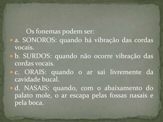 Os fonemas podem ser:
 a. SONOROS: quando há vibração das cordas
vocais.
 b. SURDOS: quando não ocorre vibração das
cordas vocais.
 c. ORAIS: quando o ar sai livremente da
cavidade bucal.
 d. NASAIS: quando, com o abaixamento do
palato mole, o ar escapa pelas fossas nasais e
pela boca.
 